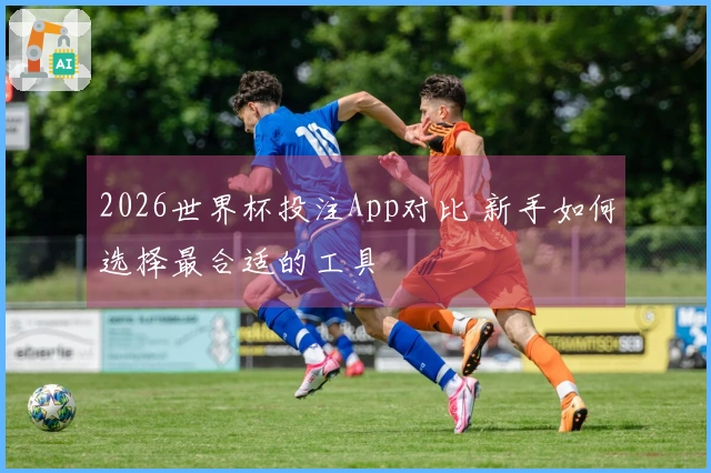 2026世界杯投注App对比 新手如何选择最合适的工具